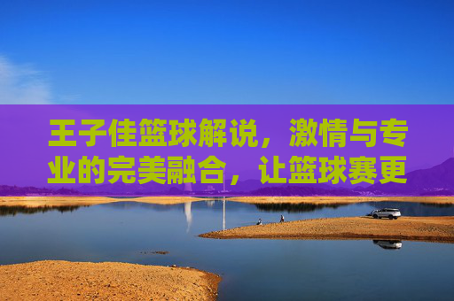 王子佳篮球解说,激情与专业的完美融合,让篮球赛更添精彩,王子佳篮球解说,激情与专业的完美融合,让篮球赛更添精彩