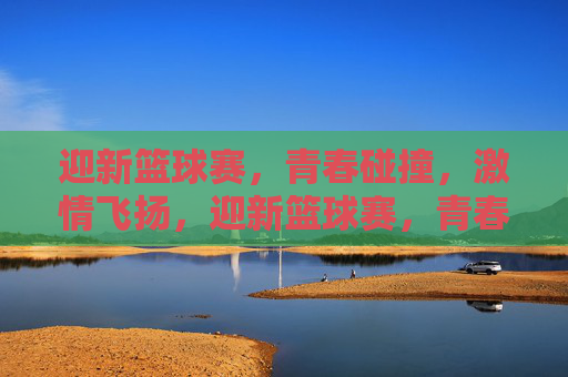 迎新篮球赛，青春碰撞，激情飞扬，迎新篮球赛，青春碰撞，激情飞扬