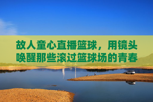 故人童心直播篮球，用镜头唤醒那些滚过篮球场的青春