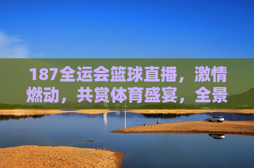 187全运会篮球直播，激情燃动，共赏体育盛宴，全景呈现赛事魅力，187全运会篮球直播，激情燃动，全景呈现体育盛宴魅力