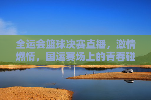 全运会篮球决赛直播,激情燃情,国运赛场上的青春碰撞与热血对决