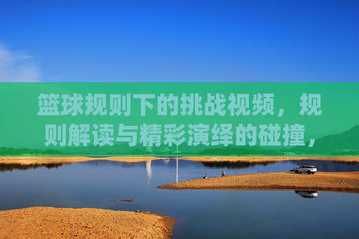 篮球规则下的挑战视频，规则解读与精彩演绎的碰撞，篮球规则下的挑战视频，规则解读与精彩演绎的碰撞