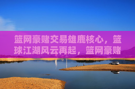 篮网豪赌交易雄鹿核心,篮球江湖风云再起,篮网豪赌交易雄鹿核心,篮球江湖风云再起