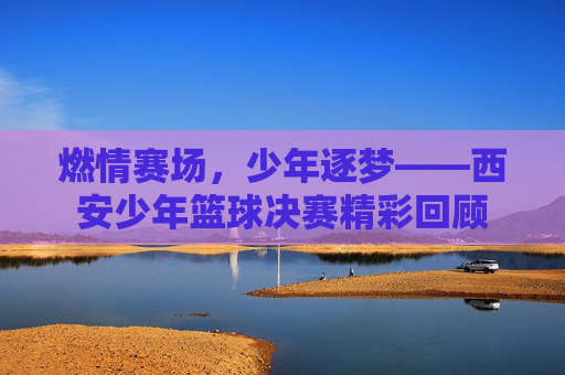 燃情赛场,少年逐梦——西安少年篮球决赛精彩回顾