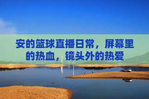 安的篮球直播日常,屏幕里的热血,镜头外的热爱