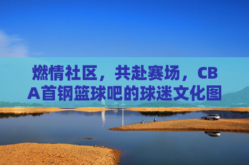 燃情社区,共赴赛场,CBA首钢篮球吧的球迷文化图景与精神传承,燃情社区,共赴赛场,CBA首钢篮球吧的球迷文化图景与精神传承