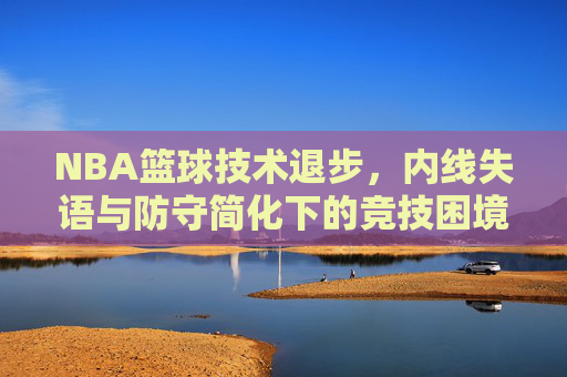 NBA篮球技术退步,内线失语与防守简化下的竞技困境