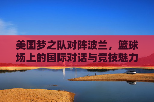 美国梦之队对阵波兰，篮球场上的国际对话与竞技魅力