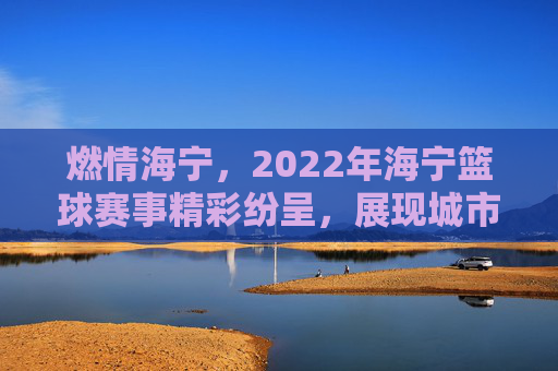 燃情海宁,2022年海宁篮球赛事精彩纷呈,展现城市活力与体育精神
