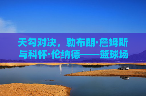 天勾对决,勒布朗·詹姆斯与科怀·伦纳德——篮球场上的双星博弈与时代印记,天勾对决,勒布朗·詹姆斯与科怀·伦纳德,篮球场上的双星博弈与时代印记