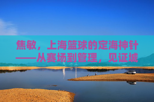 焦敏，上海篮球的定海神针——从赛场到管理，见证城市篮球的深耕与传承