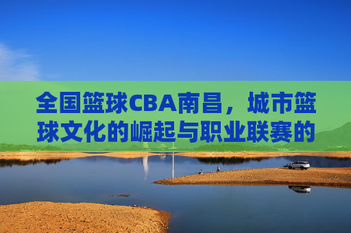全国篮球CBA南昌,城市篮球文化的崛起与职业联赛的赋能