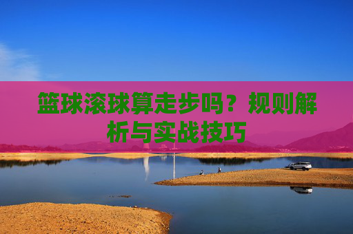 篮球滚球算走步吗？规则解析与实战技巧