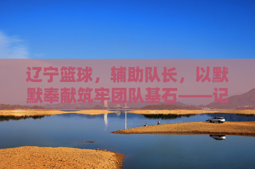 辽宁篮球，辅助队长，以默默奉献筑牢团队基石——记那些为冠军之路添砖加瓦的幕后英雄