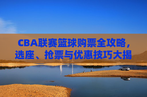 CBA联赛篮球购票全攻略，选座、抢票与优惠技巧大揭秘