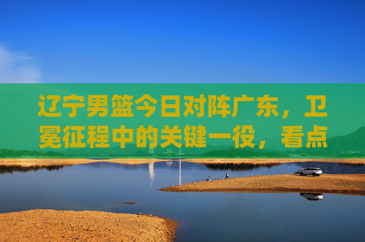 辽宁男篮今日对阵广东，卫冕征程中的关键一役，看点解析