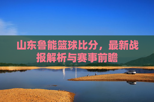 山东鲁能篮球比分，最新战报解析与赛事前瞻