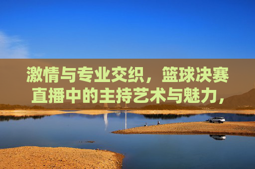激情与专业交织，篮球决赛直播中的主持艺术与魅力，激情与专业交织，篮球决赛直播中的主持艺术与魅力