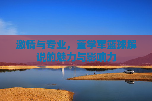激情与专业，董学军篮球解说的魅力与影响力