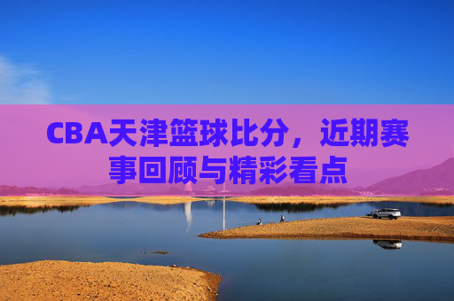 CBA天津篮球比分,近期赛事回顾与精彩看点