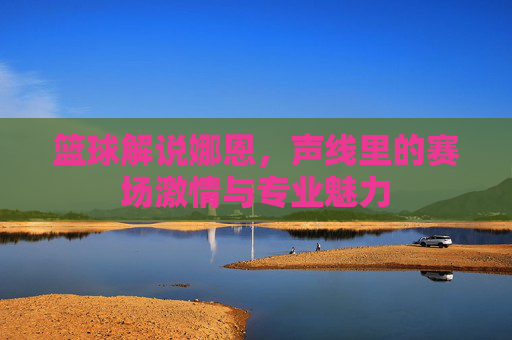 篮球解说娜恩,声线里的赛场激情与专业魅力