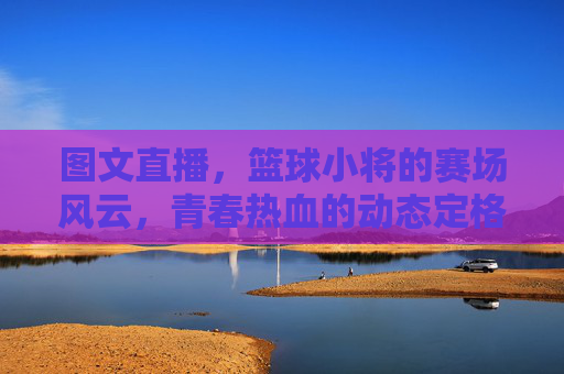 图文直播，篮球小将的赛场风云，青春热血的动态定格，图文直播，篮球小将的赛场风云，青春热血的动态定格
