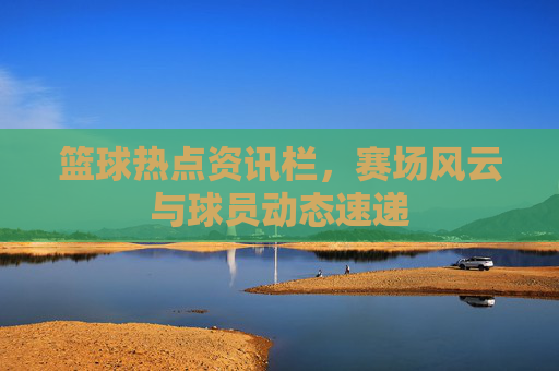 篮球热点资讯栏,赛场风云与球员动态速递