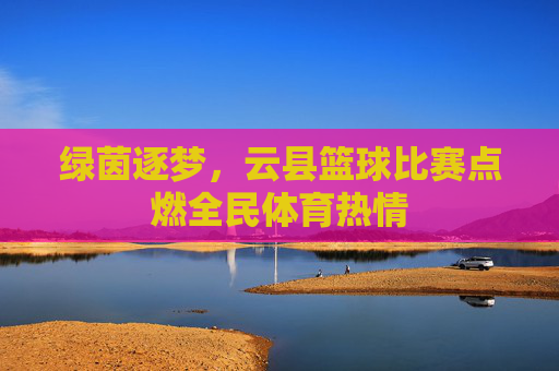 绿茵逐梦,云县篮球比赛点燃全民体育热情