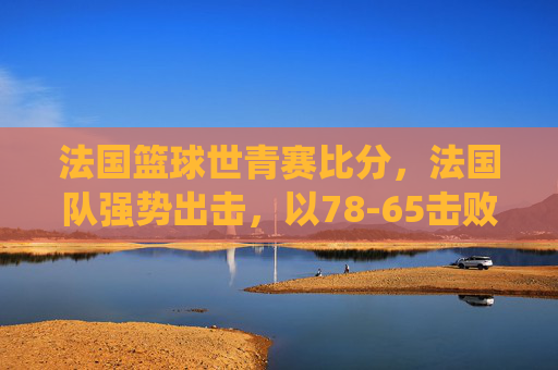 法国篮球世青赛比分,法国队强势出击,以78-65击败XX国,年轻球员展现统治力与团队配合