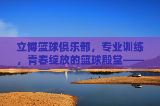立博篮球俱乐部,专业训练,青春绽放的篮球殿堂——点燃篮球热情,共筑运动梦想
