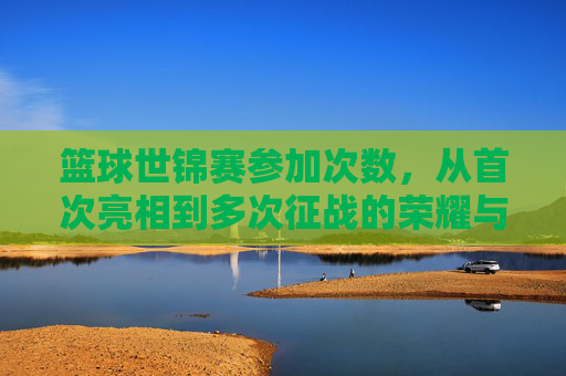 篮球世锦赛参加次数，从首次亮相到多次征战的荣耀与挑战