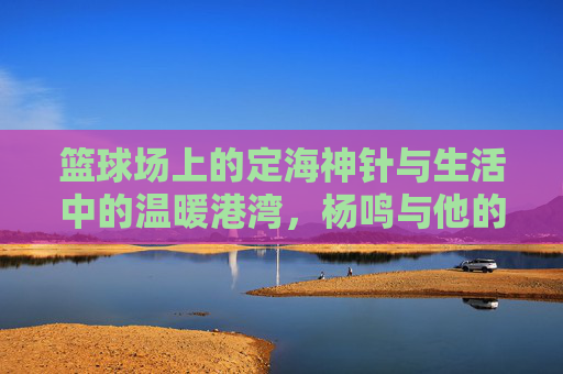 篮球场上的定海神针与生活中的温暖港湾，杨鸣与他的篮球媳妇