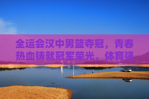 全运会汉中男篮夺冠,青春热血铸就冠军荣光,体育强市再谱新篇