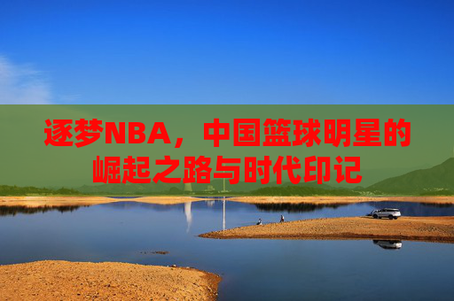 逐梦NBA,中国篮球明星的崛起之路与时代印记