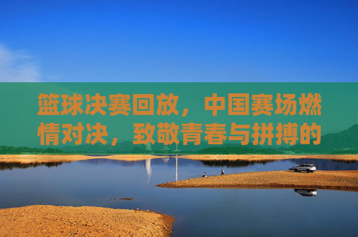 篮球决赛回放，中国赛场燃情对决，致敬青春与拼搏的永恒魅力