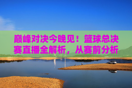 巅峰对决今晚见！篮球总决赛直播全解析，从赛前分析到赛时看点，直击赛场风云