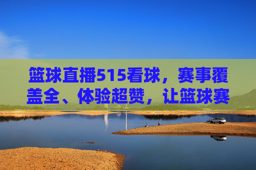 篮球直播515看球，赛事覆盖全、体验超赞，让篮球赛事热血不缺席