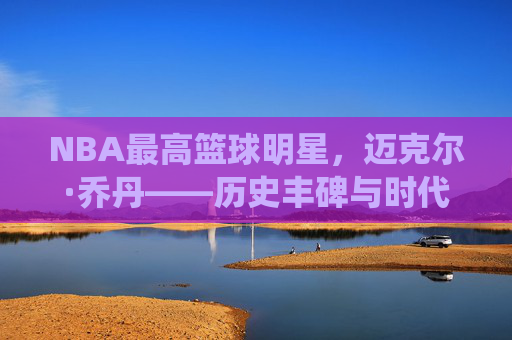 NBA最高篮球明星,迈克尔·乔丹——历史丰碑与时代印记的传奇演绎
