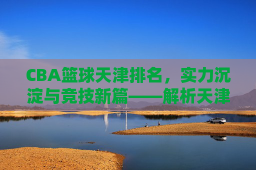 CBA篮球天津排名，实力沉淀与竞技新篇——解析天津男篮在联赛中的位置与未来展望，CBA篮球天津排名，实力沉淀与竞技新篇——解析天津男篮在联赛中的位置与未来展望