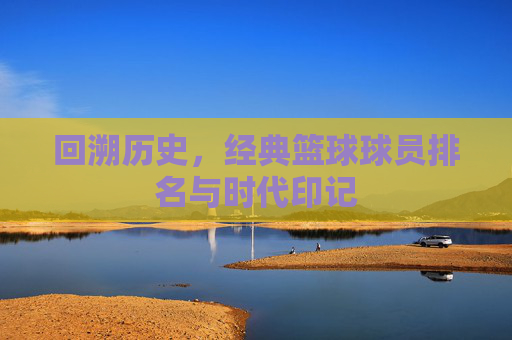 回溯历史，经典篮球球员排名与时代印记