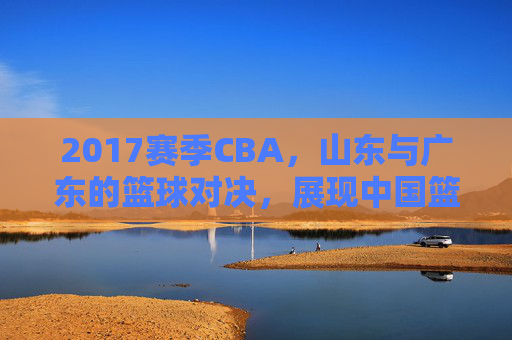 2017赛季CBA,山东与广东的篮球对决,展现中国篮球的竞争活力与团队精神,2017CBA山东广东对决,中国篮球的竞争活力与团队精神展现