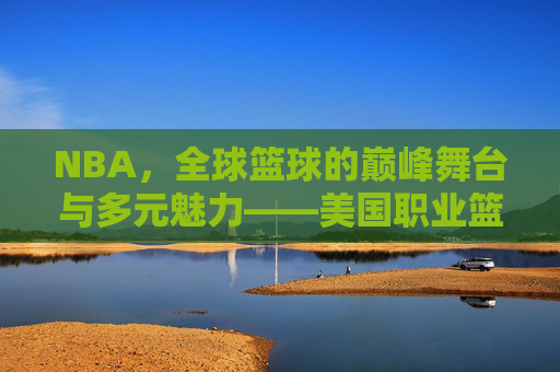 NBA,全球篮球的巅峰舞台与多元魅力——美国职业篮球的传奇与时代印记