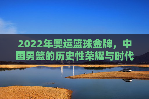 2022年奥运篮球金牌，中国男篮的历史性荣耀与时代回响