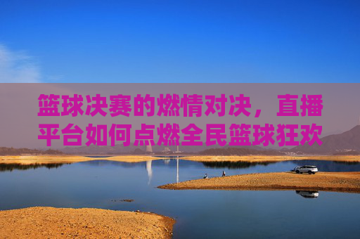 篮球决赛的燃情对决,直播平台如何点燃全民篮球狂欢,篮球决赛燃情对决,直播平台如何点燃全民篮球狂欢