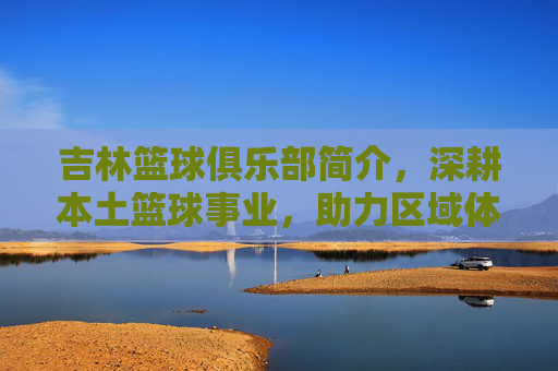 吉林篮球俱乐部简介,深耕本土篮球事业,助力区域体育发展,吉林篮球俱乐部,深耕本土篮球事业,助力区域体育发展