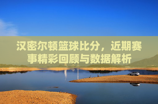 汉密尔顿篮球比分,近期赛事精彩回顾与数据解析