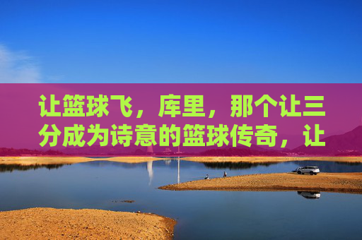 让篮球飞，库里，那个让三分成为诗意的篮球传奇，让篮球飞，库里，三分诗意的篮球传奇