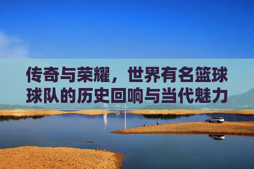 传奇与荣耀，世界有名篮球球队的历史回响与当代魅力