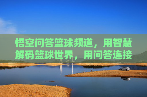 悟空问答篮球频道，用智慧解码篮球世界，用问答连接球友热情