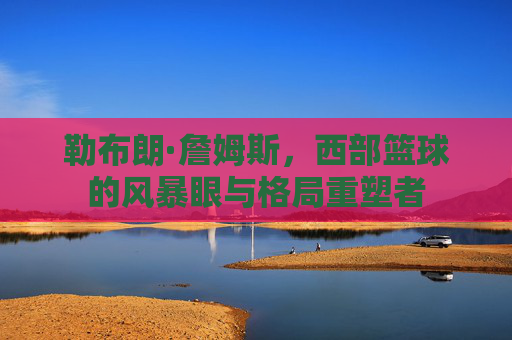 勒布朗·詹姆斯，西部篮球的风暴眼与格局重塑者